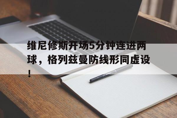 维尼修斯开场5分钟连进两球，格列兹曼防线形同虚设！的简单介绍